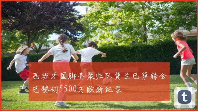 西班牙国脚齐聚归队费兰巴萨转会巴黎创5500万欧新纪录