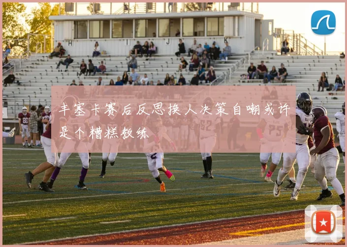 丰塞卡赛后反思换人决策自嘲或许是个糟糕教练