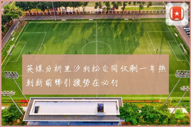 英媒分析里沙利松合同仅剩一年热刺新前锋引援势在必行