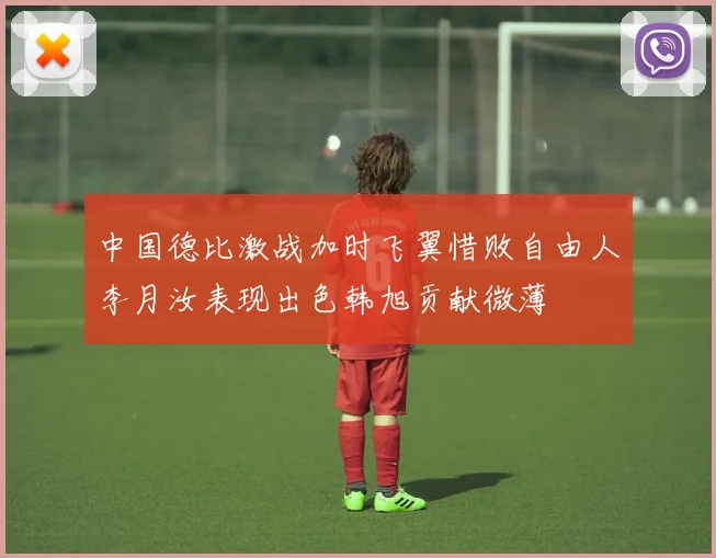 中国德比激战加时飞翼惜败自由人李月汝表现出色韩旭贡献微薄