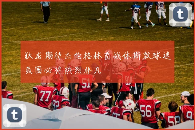 狄龙期待杰伦格林首战休斯敦球迷氛围必将热烈非凡