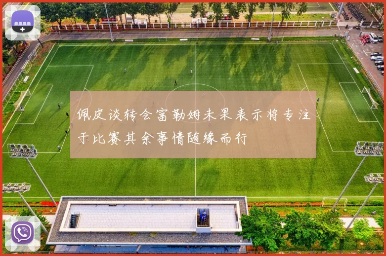 佩皮谈转会富勒姆未果表示将专注于比赛其余事情随缘而行