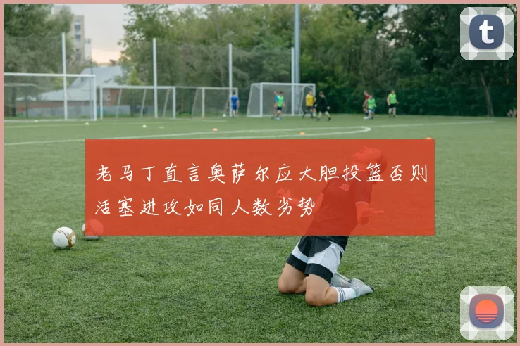 老马丁直言奥萨尔应大胆投篮否则活塞进攻如同人数劣势
