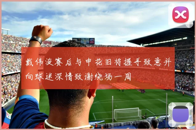 戴伟浚赛后与申花旧将握手致意并向球迷深情致谢绕场一周