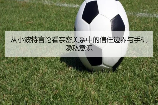 从小波特言论看亲密关系中的信任边界与手机隐私意识