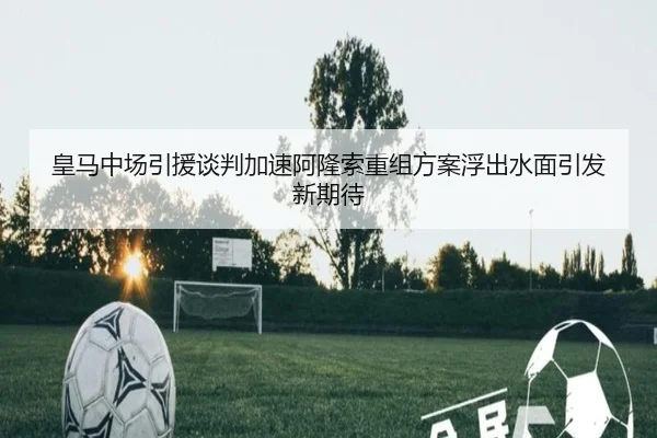 皇马中场引援谈判加速阿隆索重组方案浮出水面引发新期待