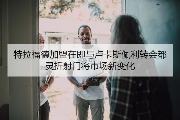 特拉福德加盟在即与卢卡斯佩利转会都灵折射门将市场新变化