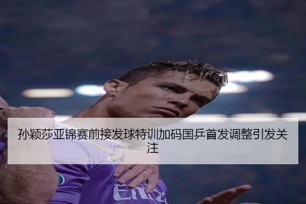 孙颖莎亚锦赛前接发球特训加码国乒首发调整引发关注